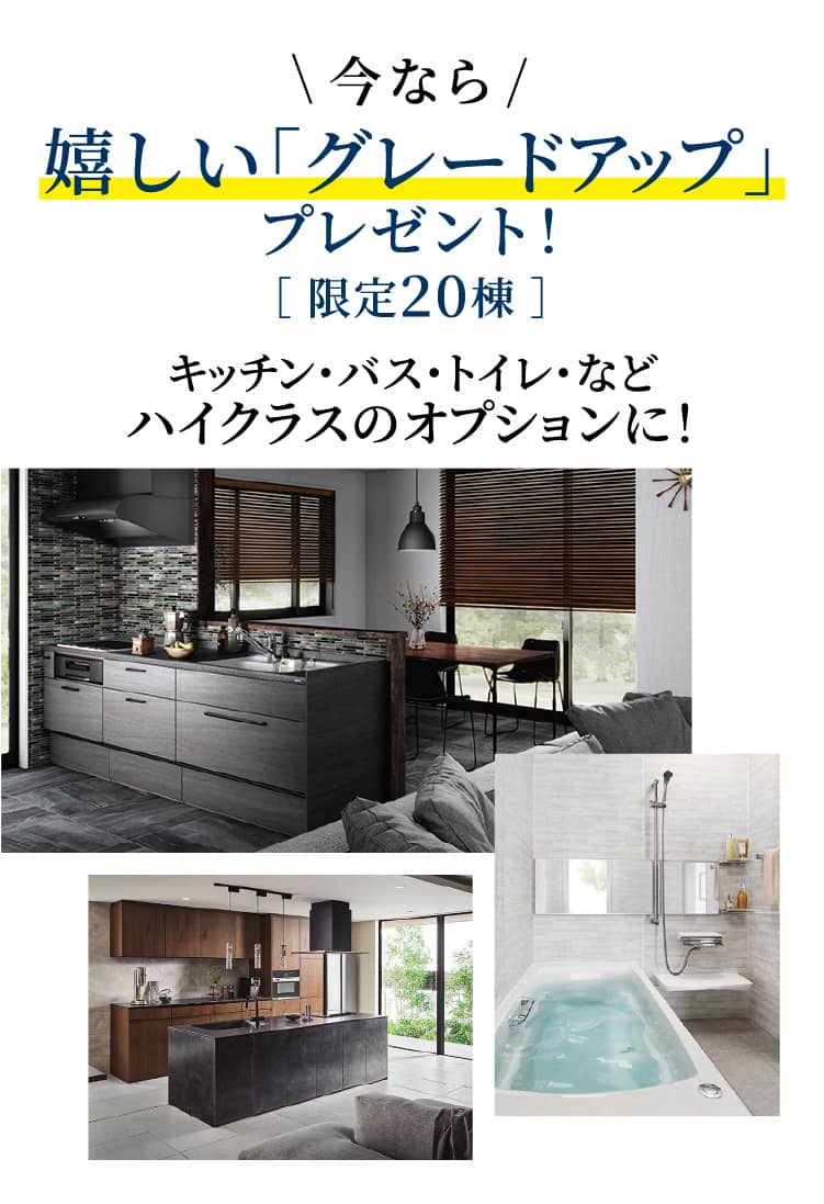 今なら嬉しい「グレードアップ」プレゼント！［ 限定20棟 ］キッチン・バス・トイレ・などハイクラスのオプションに！
