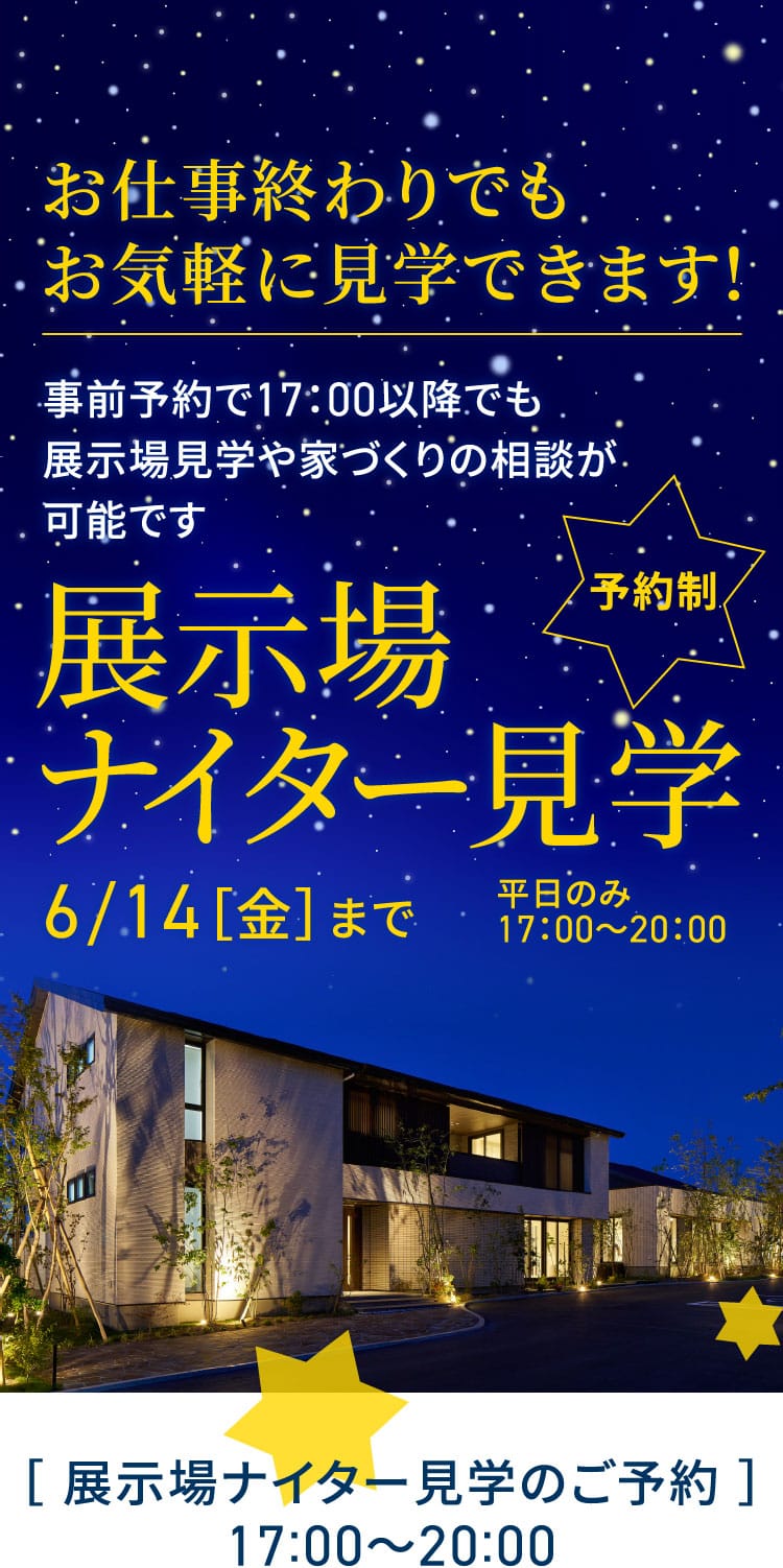 お仕事終わりでもお気軽に見学できます! 事前予約で17：00以降でも展示場見学や家づくりの相談が可能です 予約制 展示場ナイター見学 6/14［金］まで 平日のみ17：00～20：00 ［ 展示場ナイター見学のご予約 ］17:00〜20:00