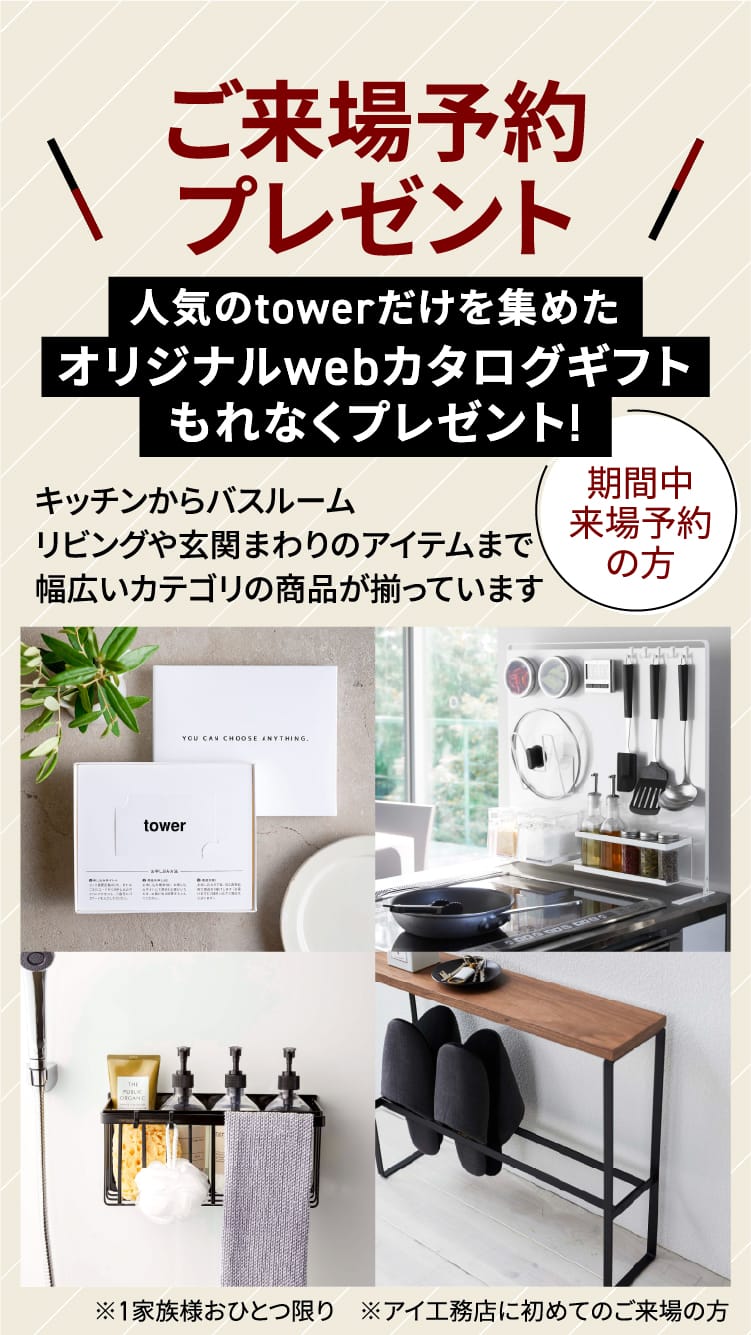 ご来場予約プレゼント 期間中来場予約の方 人気のtowerだけを集めたオリジナルwebカタログギフトもれなくプレゼント! キッチンからバスルームリビングや玄関まわりのアイテムまで幅広いカテゴリの商品が揃っています ※1家族様おひとつ限り　※アイ工務店に初めてのご来場の方