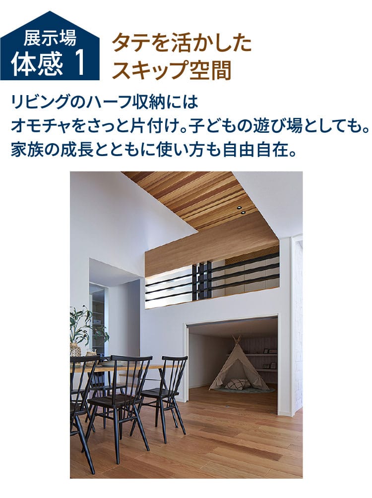 展示場体感1 タテを活かしたスキップ空間 リビングのハーフ収納にはオモチャをさっと片付け。子どもの遊び場としても。家族の成長とともに使い方も自由自在。