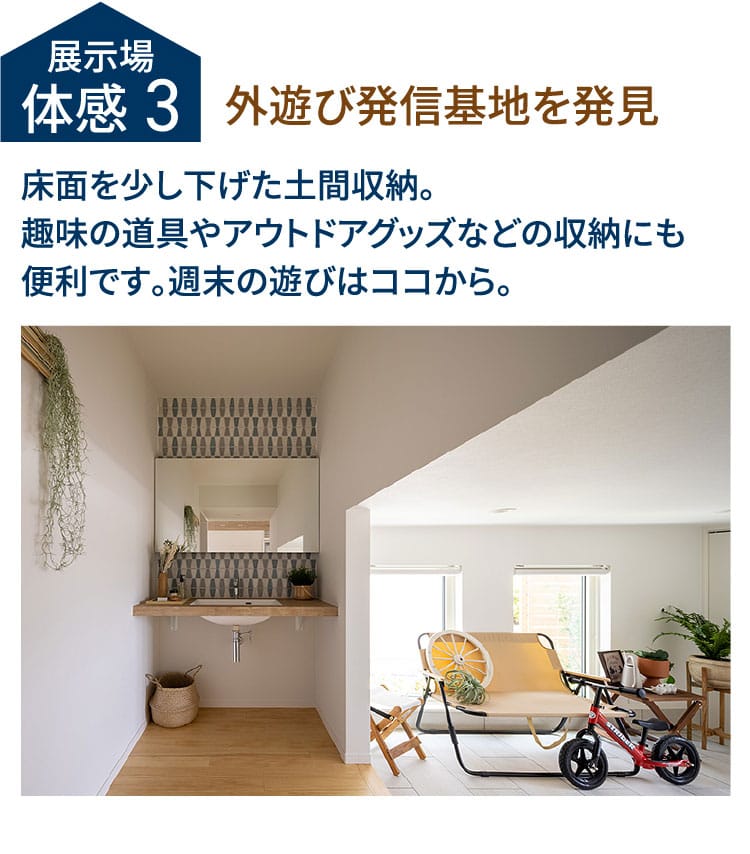 展示場体感3 外遊び発信基地を発見 床面を少し下げた土間収納。趣味の道具やアウトドアグッズなどの収納にも便利です。週末の遊びはココから。