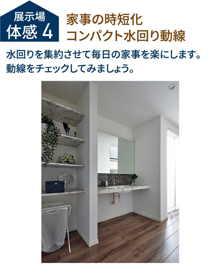 展示場体感4 家事の時短化コンパクト水回り動線 水回りを集約させて毎日の家事を楽にします。動線をチェックしてみましょう。