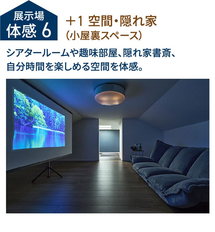 展示場体感6 ＋1 空間・隠れ家（小屋裏スペース）シアタールームや趣味部屋、隠れ家書斎、自分時間を楽しめる空間を体感。