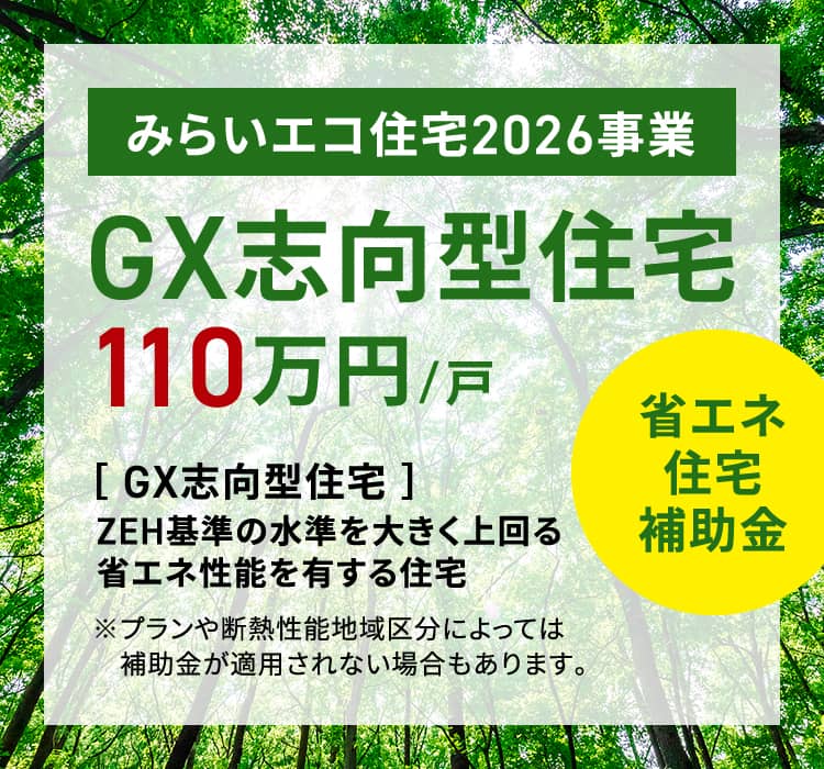省エネ住宅補助金 みらいエコ住宅2026事業GX志向型住宅110万円/戸［ GX志向型住宅 ］ZEH基準の水準を大きく上回る省エネ性能を有する住宅※プランや断熱性能地域区分によっては補助金が適用されない場合もあります。