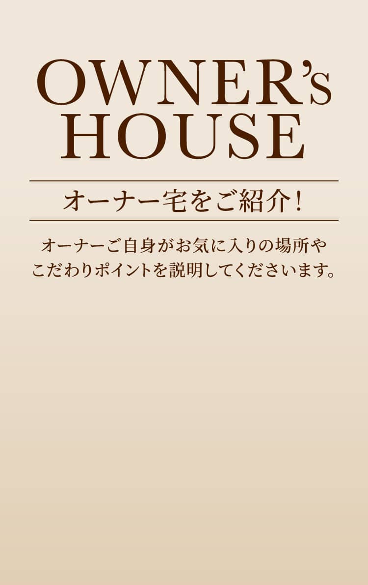 OWNER’S HOUSE オーナー宅をご紹介！ オーナーご自身がお気に入りの場所やこだわりポイントを説明してくださいます。