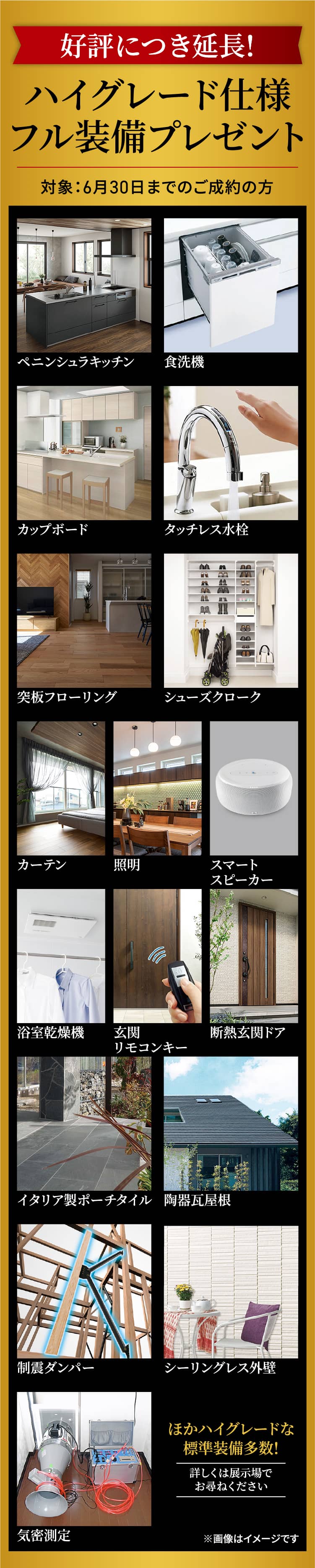 好評につき延長!ハイグレード仕様フル装備プレゼント対象：6月30日までのご成約の方／ペニンシュラキッチン／食洗機／カップボード／タッチレス水栓／突板フローリング／シューズクローク／カーテン／照明／スマートスピーカー／浴室乾燥機／玄関リモコンキー／断熱玄関ドア／イタリア製ポーチタイル／陶器瓦屋根／制震ダンパー／シーリングレス外壁／気密測定ほかハイグレードな標準装備多数!詳しくは展示場でお尋ねください※画像はイメージです