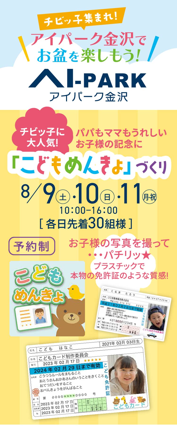 チビッ子集まれ!アイパーク金沢でお盆を楽しもう!アイパーク金沢｜チビッ子に大人気!パパもママもうれしいお子様の記念に「こどもめんきょ」づくり 8/9（土）・10（日）・11（月・祝）10：00−16：00［ 各日先着 30組様 ］予約制　お子様の写真を撮って・・・パチリッ★プラスチックで本物の免許証のような質感!