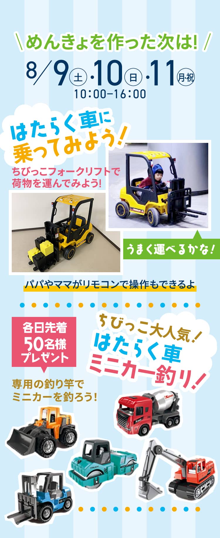 ｜めんきょを作った次は!｜8/9（土）・10（日）・11（月・祝）10：00−16：00 はたらく車に乗ってみよう！ ちびっこフォークリフトで荷物を運んでみよう! うまく運べるかな! パパやママがリモコンで操作もできるよ 各日先着50名様プレゼント 専用の釣り竿でミニカーを釣ろう！ちびっこ大人気！はたらく車ミニカー釣り！