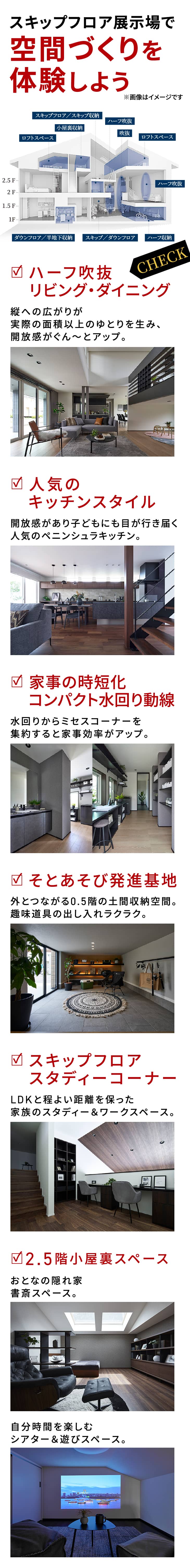 展示場で空間づくりを体験しよう　ハーフ吹抜リビング・ダイニング：縦への広がりが実際の面積以上のゆとりを生み、開放感がぐん～とアップ。　人気のキッチンスタイル：開放感があり子どもにも目が行き届く人気のペニンシュラキッチン。　家事の時短化コンパクト水回り動線：水回りからミセスコーナーを集約すると家事効率がアップ。　そとあそび発進基地：外とつながる0.5階の土間収納空間。趣味道具の出し入れラクラク。　スキップフロアスタディーコーナー：LDKと程よい距離を保った家族のスタディー＆ワークスペース。　2.5階小屋裏スペース：おとなの隠れ家書斎スペース。：自分時間を楽しむシアター＆遊びスペース。