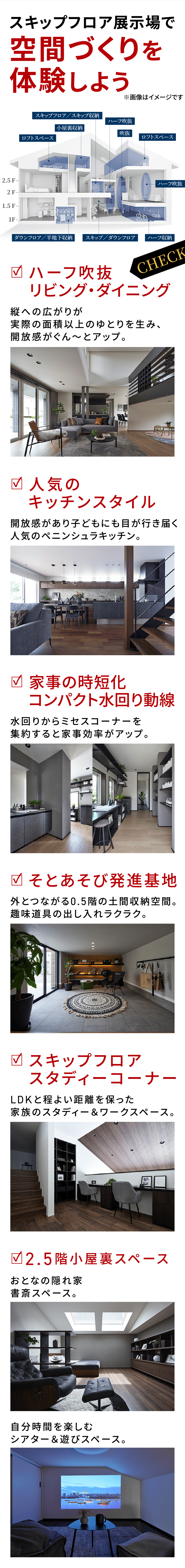 スキップフロア展示場で空間づくりを体験しよう　ハーフ吹抜リビング・ダイニング：縦への広がりが実際の面積以上のゆとりを生み、開放感がぐん～とアップ。　人気のキッチンスタイル：開放感があり子どもにも目が行き届く人気のペニンシュラキッチン。　家事の時短化コンパクト水回り動線：水回りからミセスコーナーを集約すると家事効率がアップ。　そとあそび発進基地：外とつながる0.5階の土間収納空間。趣味道具の出し入れラクラク。　スキップフロアスタディーコーナー：LDKと程よい距離を保った家族のスタディー＆ワークスペース。　2.5階小屋裏スペース：おとなの隠れ家書斎スペース。：自分時間を楽しむシアター＆遊びスペース。