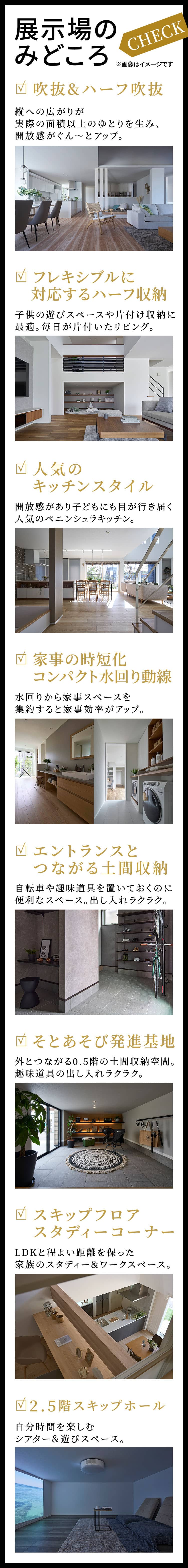 展示場のみどころ：CHECK：※画像はイメージです｜吹抜&ハーフ吹抜：縦への広がりが実際の面積以上のゆとりを生み、開放感がぐん～とアップ。｜フレキシブルに対応するハーフ収納：子供の遊びスペースや片付け収納に最適。毎日が片付いたリビング。｜人気のキッチンスタイル：開放感があり子どもにも目が行き届く人気のペニンシュラキッチン。｜	家事の時短化コンパクト水回り動線：水回りから家事スペースを集約すると家事効率がアップ。｜エントランスとつながる土間収納：自転車や趣味道具を置いておくのに便利なスペース。出し入れラクラク。｜そとあそび発進基地：外とつながる0.5階の土間収納空間。趣味道具の出し入れラクラク。｜スキップフロアスタディーコーナー：LDKと程よい距離を保った家族のスタディー＆ワークスペース。｜2.5階スキップホール：自分時間を楽しむシアター＆遊びスペース。