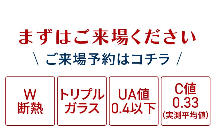 まずはご来場ください｜ご来場予約はコチラ｜W断熱：トリプルガラス：UA値0.4以下：C値0.33（実測平均値）