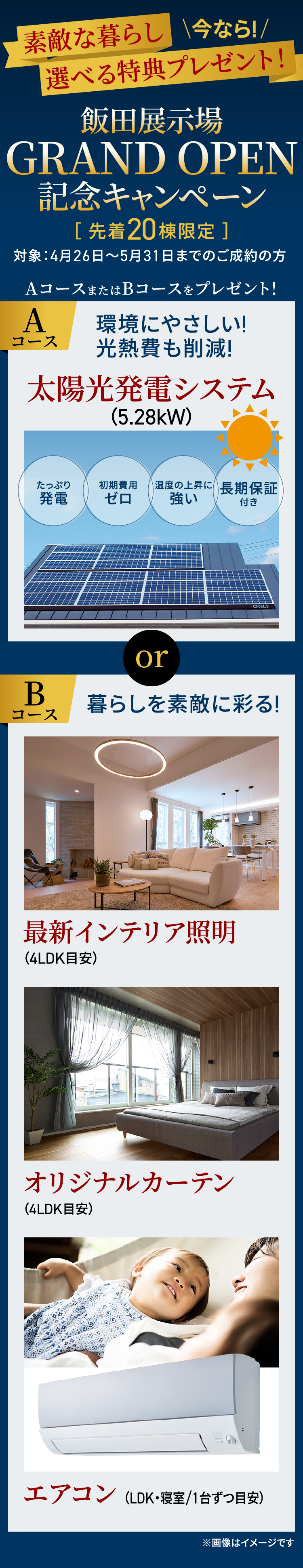 ｜今なら!｜素敵な暮らし選べる特典プレゼント！GRAND OPEN 記念キャンペーン 対象：4月26日〜5月31日までのご成約の方 AコースまたはBコースをプレゼント! Aコース 環境にやさしい! 光熱費も削減!太陽光発電システム（5.28kW） or Bコース 暮らしを素敵に彩る! 最新インテリア照明（4LDK目安） オリジナルカーテン（4LDK目安） エアコン （LDK・寝室/1台ずつ目安）