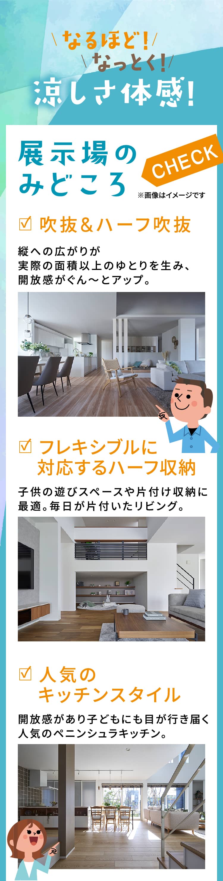 なるほど! なっとく! 涼しさ体感! 展示場のみどころCHECK ※画像はイメージです|吹抜&ハーフ吹抜|縦への広がりが実際の面積以上のゆとりを生み、開放感がぐん～とアップ。|フレキシブルに対応するハーフ収納 子供の遊びスペースや片付け収納に最適。毎日が片付いたリビング。|人気のキッチンスタイル 開放感があり子どもにも目が行き届く人気のペニンシュラキッチン。