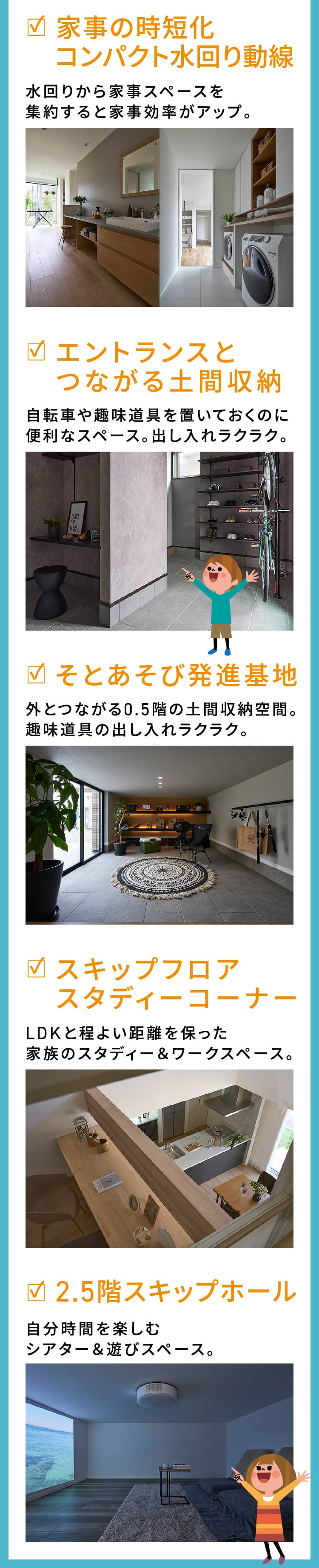 家事の時短化コンパクト水回り動線 水回りから家事スペースを集約すると家事効率がアップ。|エントランスとつながる土間収納 自転車や趣味道具を置いておくのに便利なスペース。出し入れラクラク。|そとあそび発進基地	 外とつながる0.5階の土間収納空間。趣味道具の出し入れラクラク。|スキップフロアスタディーコーナー LDKと程よい距離を保った家族のスタディー＆ワークスペース。|2.5階スキップホール 自分時間を楽しむシアター＆遊びスペース。