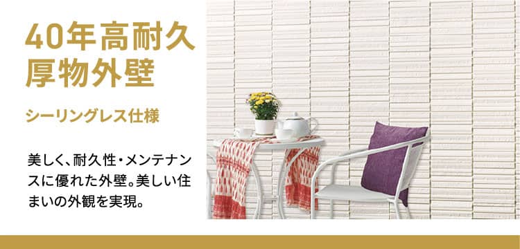 40年高耐久厚物外壁 シーリングレス仕様 美しく、耐久性・メンテナンスに優れた外壁。美しい住まいの外観を実現。