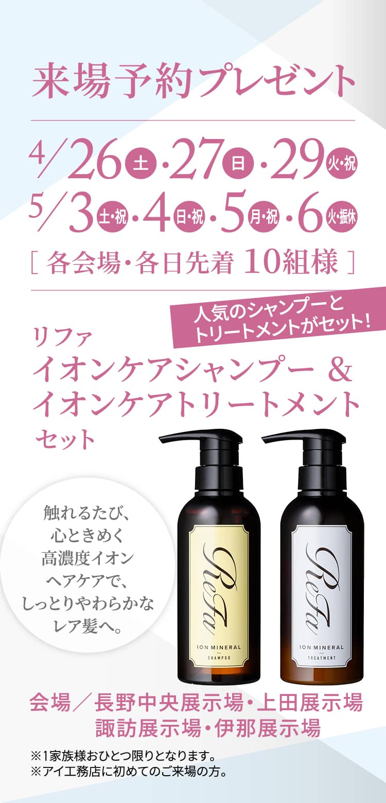 来場予約プレゼント4/26（土）・27（日）・29（火・祝）・5/3（土・祝）・4/（日・祝）・5（月・祝）・6（火・振休）［ 各会場・各日先着 10組様 ］人気のシャンプーとトリートメントがセット！リファ イオンケアシャンプー&イオンケアトリートメントセット 触れるたび、心ときめく高濃度イオンヘアケアで、しっとりやわらかなレア髪へ。会場／長野中央展示場・上田展示場・諏訪展示場・伊那展示場 ※1家族様おひとつ限りとなります。※アイ工務店に初めてのご来場の方。