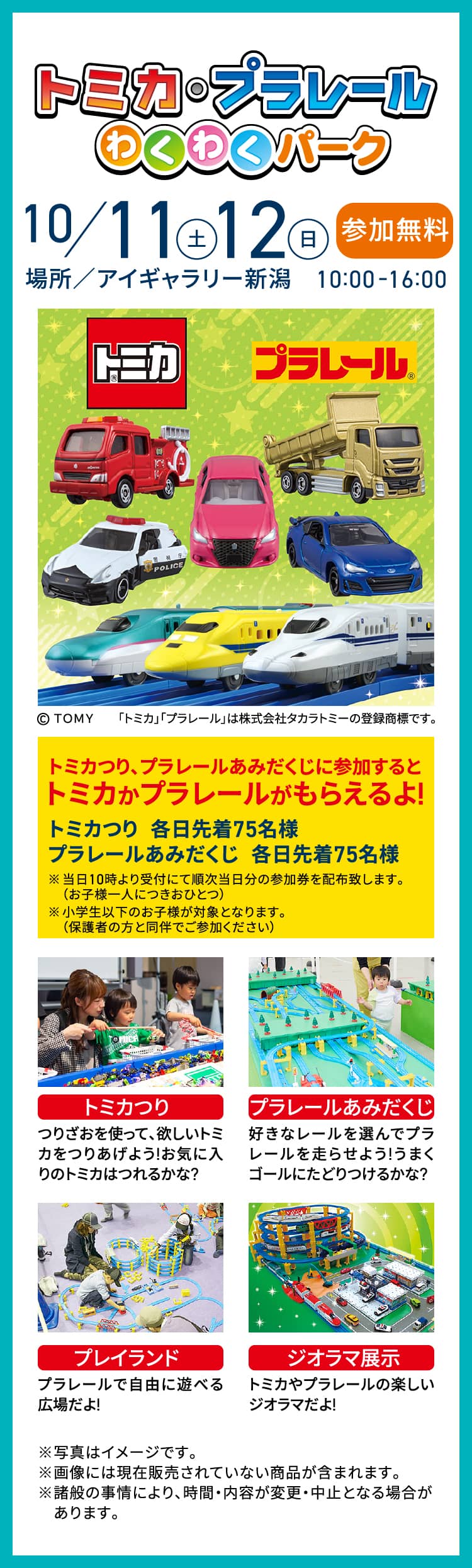 トミカ・プラレールわくわくパーク 10/11（土）・12（日）参加無料 場所／アイギャラリー新潟 10:00−16:00 トミカつり、プラレールあみだくじに参加するとトミカかプラレールがもらえるよ! トミカつり各日先着75名様 プラレールあみだくじ各日先着75名様 トミカつり／プラレールあみだくじ／プレイランド／ジオラマ展示 ※写真はイメージです。※画像には現在販売されていない商品が含まれます。※諸般の事情により、時間・内容が変更・中止となる場合があります。