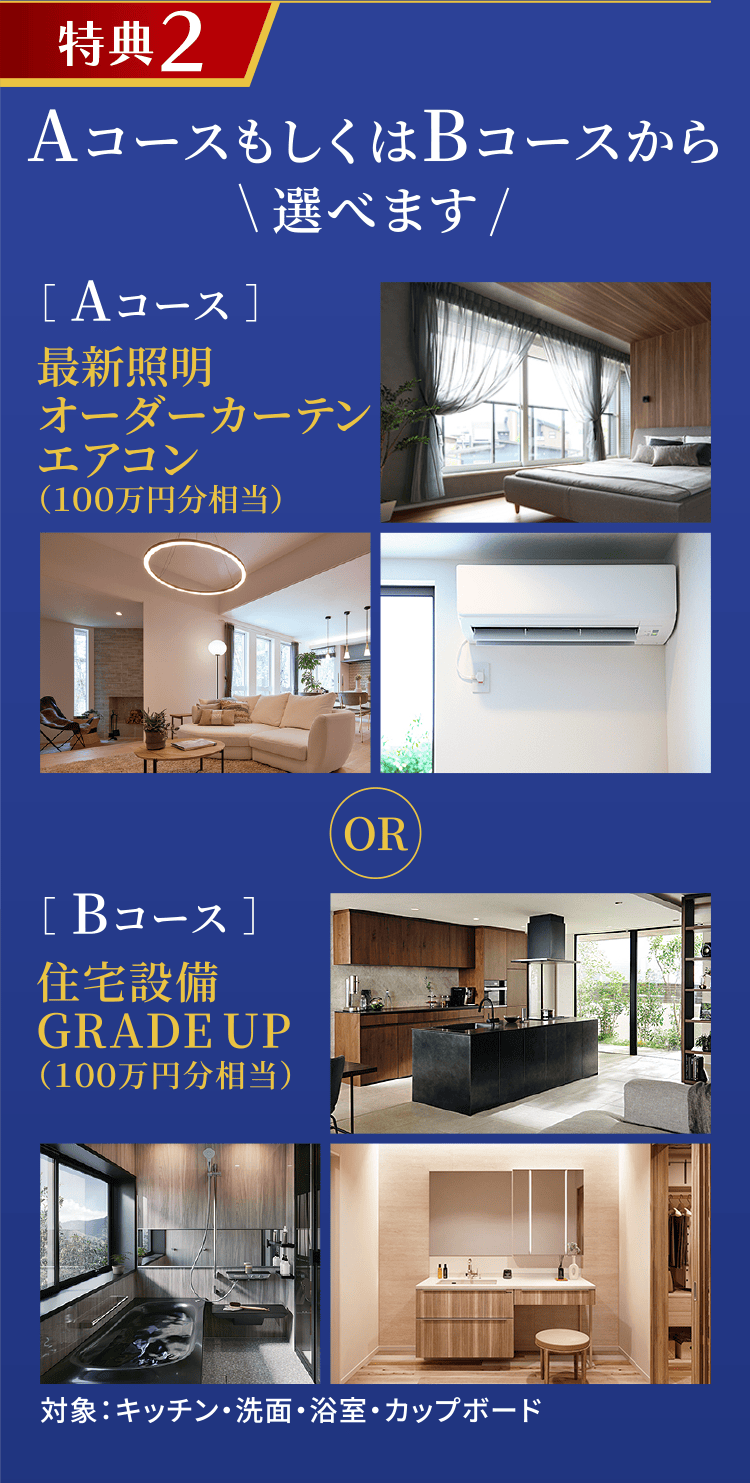 特典2 AコースもしくはBコースから選べます ［ Aコース ］最新照明 オーダーカーテン エアコン（100万円分相当） ［ Bコース ］住宅設備 GRADE UP （100万円分相当） 対象：キッチン・洗面・浴室・カップボード
