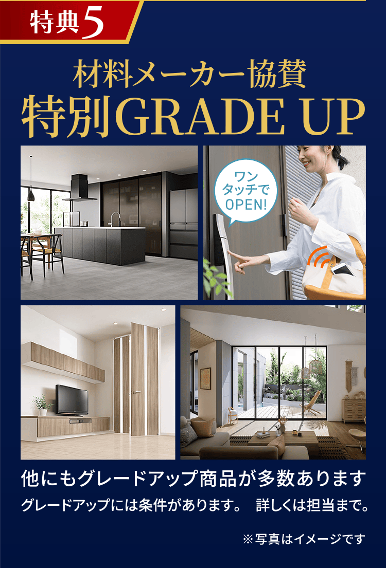 特典5 材料メーカー協賛 特別GRADE UP 他にもグレードアップ商品が多数あります。 グレードアップには条件があります。詳しくは担当まで。