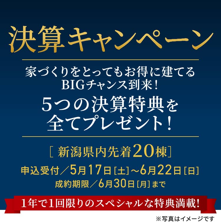 決算キャンペーン 家づくりをとってもお得に建てるBIGチャンス到来！ ５つの決算特典を全てプレゼント！［ 新潟県内先着２０棟］申込受付／5月17日［土］～6月22日［日］ 成約期限／6月30日［月］まで 1年で1回限りのスペシャルな特典満載! ※写真はイメージです