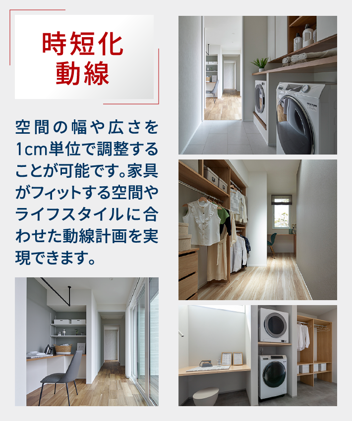 時短化動線｜空間の幅や広さを1cm単位で調整することが可能です。家具がフィットする空間やライフスタイルに合わせた動線計画を実現できます。