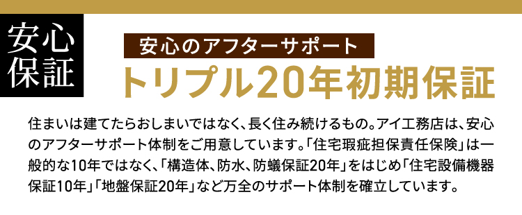 トリプル20年初期保証 住まいは建てたらおしまいではなく、長く住み続けるもの。アイ工務店は、安心のアフターサポート体制をご用意しています。「住宅瑕疵担保責任保険」は一般的な10年ではなく、「構造体、防水、防蟻保証20年」をはじめ「住宅設備機器保証10年」「地盤保証20年」など万全のサポート体制を確立しています。