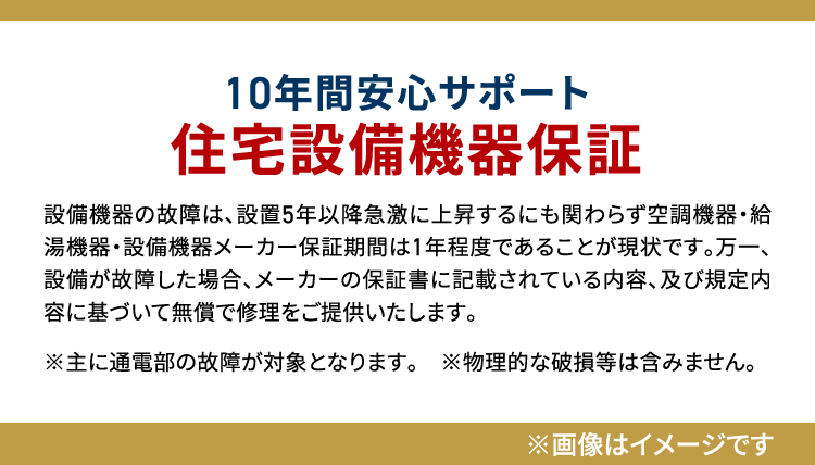 10年間安心サポート住宅設備機器保証 設備機器の故障は、設置5年以降急激に上昇するにも関わらず空調機器・給湯機器・設備機器メーカー保証期間は1年程度であることが現状です。万一、設備が故障した場合、メーカーの保証書に記載されている内容、及び規定内容に基づいて無償で修理をご提供いたします。※主に通電部の故障が対象となります。　※物理的な破損等は含みません。※画像はイメージです