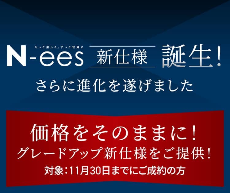 N-ees 新仕様誕生! さらに進化を遂げました 価格をそのままに！グレードアップ新仕様をご提供！対象：11月30日までにご成約の方
