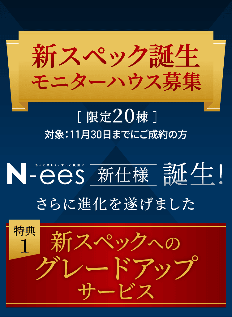 新スペック誕生モニターハウス募集［ 限定20棟 ］対象：11月30日までにご成約の方 N-ees 新仕様誕生! さらに進化を遂げました 価格をそのままに！グレードアップサービス