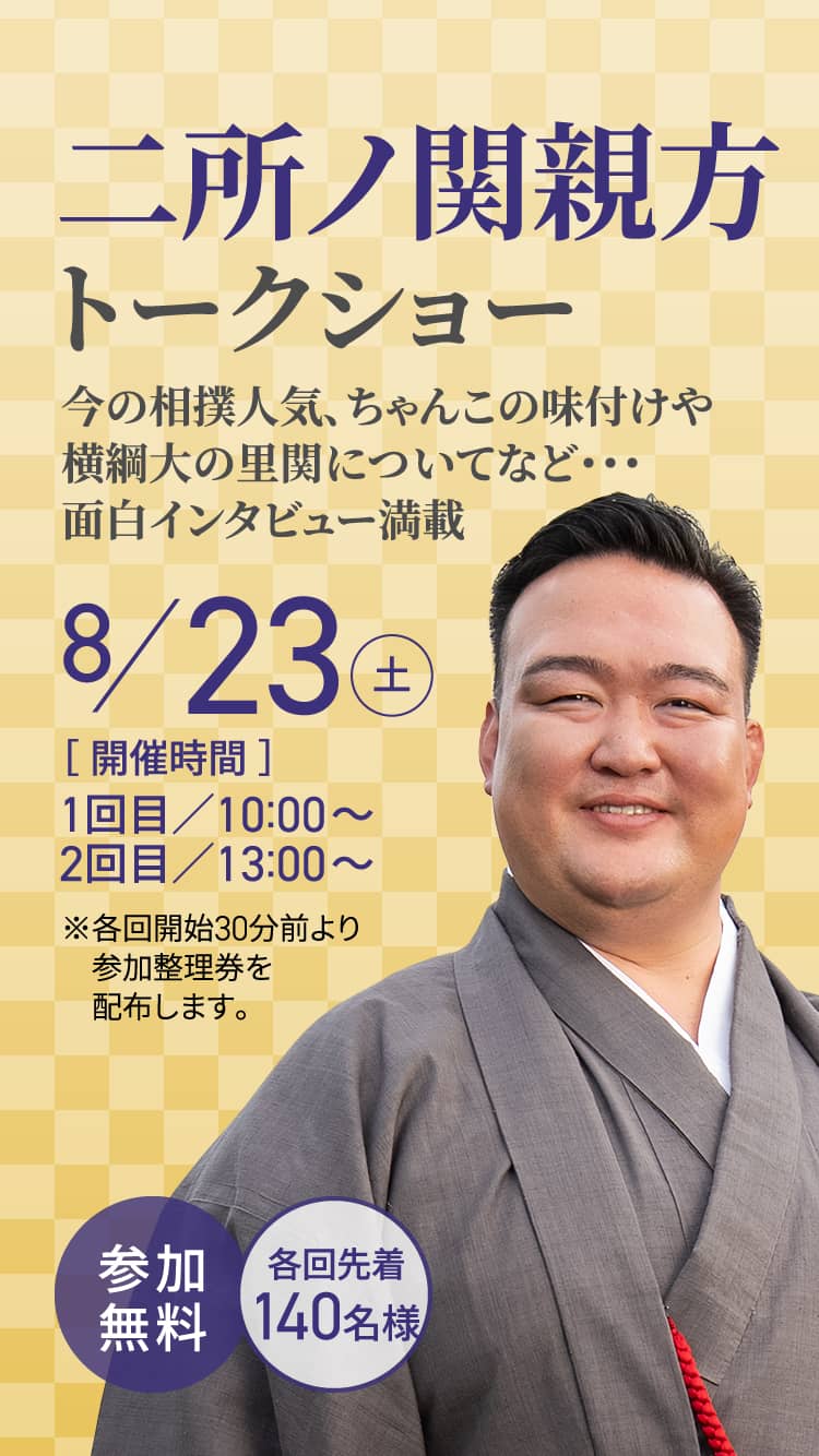二所ノ関親方トークショー 今の相撲人気、ちゃんこの味付けや横綱大の里関についてなど・・・面白インタビュー満載 8/23（土）［ 開催時間 ］1回目／10:00～2回目／13:00～ ※各回開始30分前より参加整理券を配布します。 参加無料 各回先着 140名様