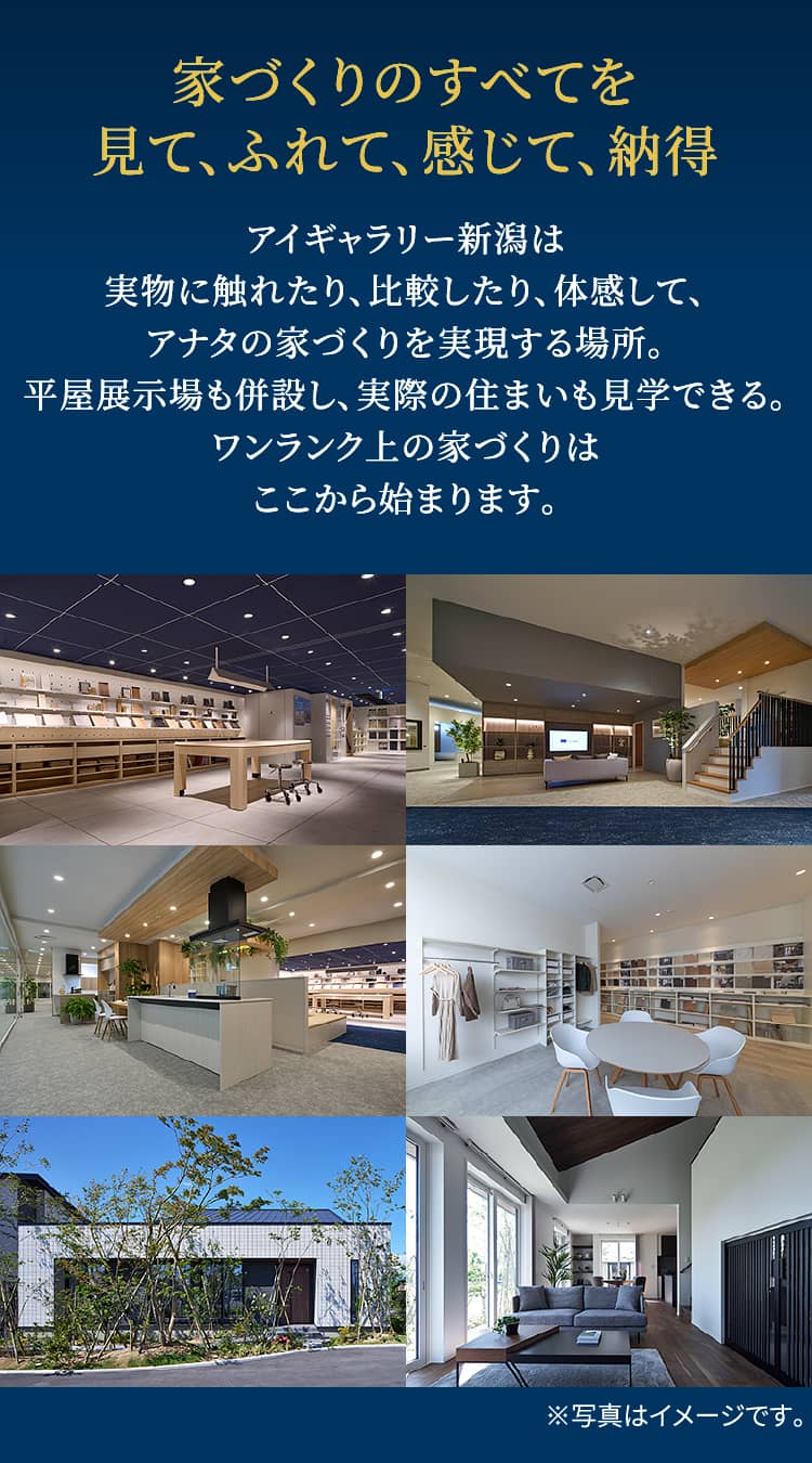 家づくりのすべてを見て、ふれて、感じて、納得 アイギャラリー新潟は実物に触れたり、比較したり、体感して、アナタの家づくりを実現する場所。平屋展示場も併設し、実際の住まいも見学できる。ワンランク上の家づくりはここから始まります。 ※写真はイメージです。