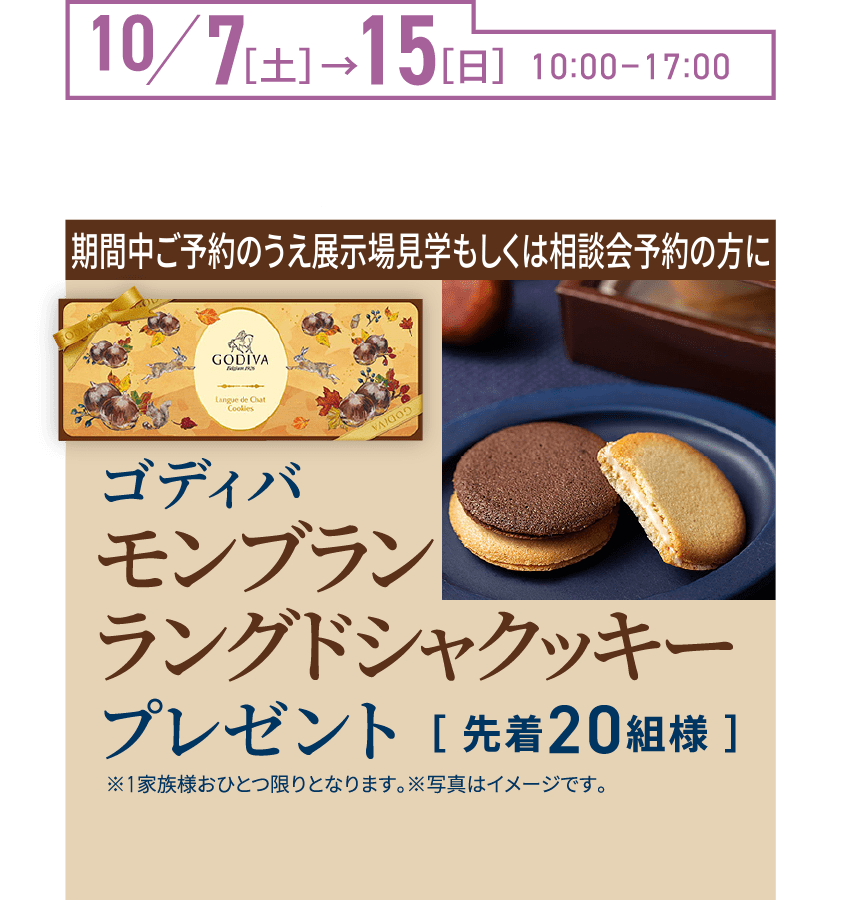 10/7（土）→15（日） 10:00-17:00 ご来場プレゼント! 期間中ご予約のうえご来場の方にゴディバモンブランラングドシャクッキー（先着20組様）※1家族様おひとつ限りとなります。※写真はイメージです。