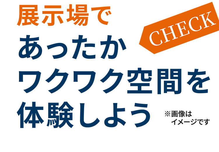 CHECK! 展示場であったかワクワク空間を体験しよう ※画像はイメージです