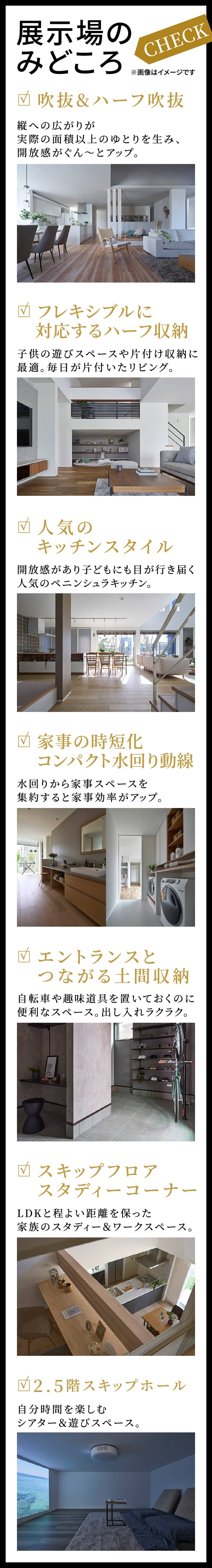 展示場のみどころ／吹抜&ハーフ吹抜：縦への広がりが実際の面積以上のゆとりを生み、開放感がぐん～とアップ。／フレキシブルに対応するハーフ収納：子供の遊びスペースや片付け収納に最適。毎日が片付いたリビング。／人気のキッチンスタイル：開放感があり子どもにも目が行き届く人気のペニンシュラキッチン。／家事の時短化コンパクト水回り動線：水回りから家事スペースを集約すると家事効率がアップ。／エントランスとつながる土間収納／自転車や趣味道具を置いておくのに便利なスペース。出し入れラクラク。／スキップフロアスタディーコーナー：LDKと程よい距離を保った家族のスタディー＆ワークスペース。／2.5階スキップホール：自分時間を楽しむシアター＆遊びスペース。