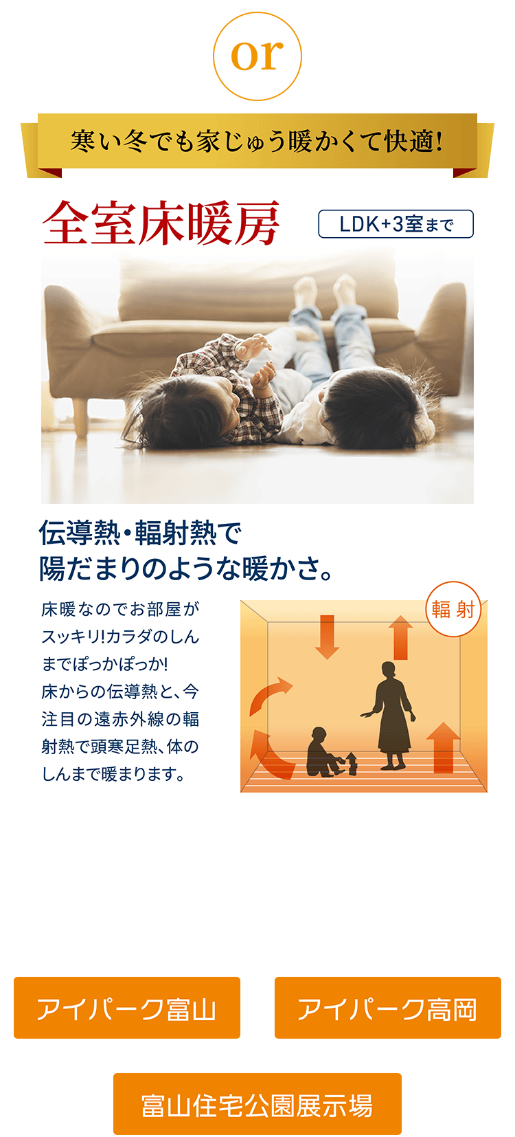 寒い冬でも家じゅう暖かくて快適! 全室床暖房 伝導熱・輻射熱で陽だまりのような暖かさ。 下記の展示場で床暖房をご体感できます アイパーク富山,アイパーク高岡,富山住宅公園展示場