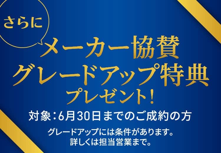 さらにメーカー協賛グレードアップ特典プレゼント！対象：6月30日までのご成約の方 グレードアップには条件があります。詳しくは担当営業まで。