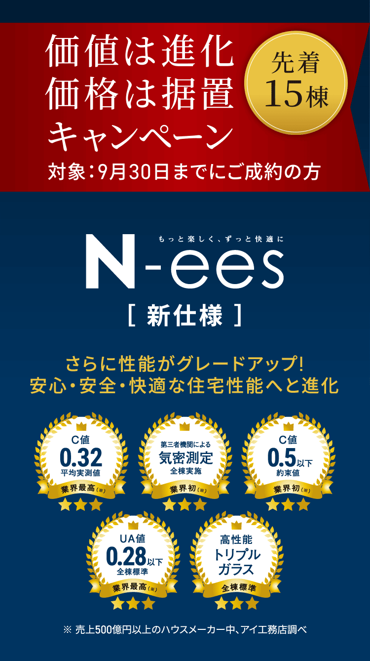 価値は進化価格は据置キャンペーン 対象：9月30日までにご成約の方 先着15棟 N-ees さらに性能がグレードアップ!安心・安全・快適な住宅性能へと進化