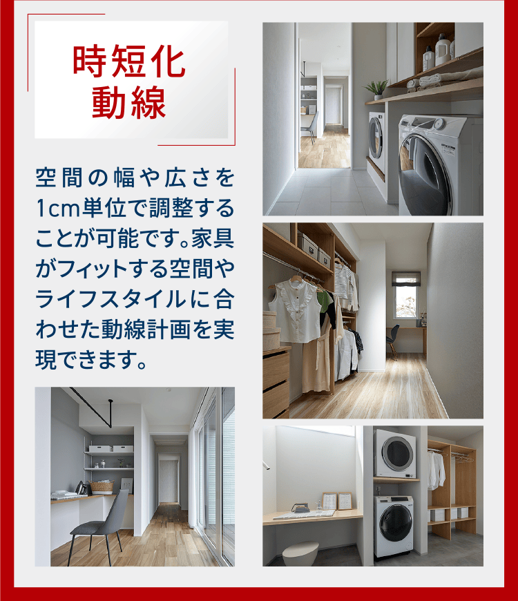 時短化動線 空間の幅や広さを1cm単位で調整することが可能です。家具がフィットする空間やライフスタイルに合わせた動線計画を実現できます。