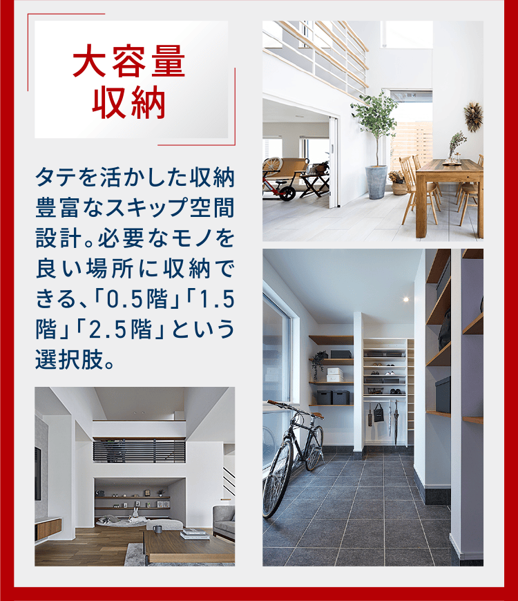 大容量収納 タテを活かした収納豊富なスキップ空間設計。必要なモノを良い場所に収納できる、「0.5階」「1.5階」「2.5階」という選択肢。