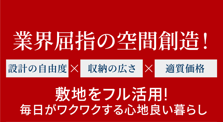 業界屈指の空間創造！ 設計の自由度 × 収納の広さ × 適質価格 敷地をフル活用！毎日がワクワクする心地良い暮らし