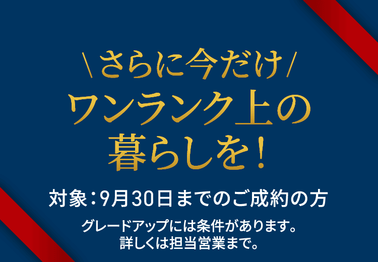 さらに今だけワンランク上の暮らしを！対象：9月30日までのご成約の方グレードアップには条件があります。詳しくは担当営業まで。