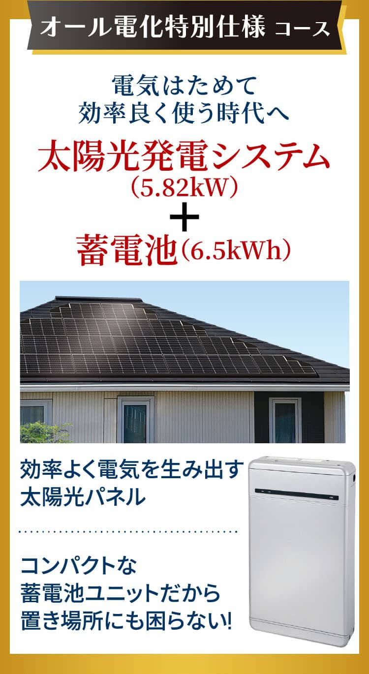オール電化特別仕様 コース 電気はためて効率良く使う時代へ 太陽光発電システム（5.82kW）＋蓄電池（6.5kWh）効率よく電気を生み出す太陽光パネルコンパクトな蓄電池ユニットだから置き場所にも困らない!